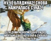 ну чё блядина?! снова нажралась сука?! дети дома не кормленые сидят, жрать не сварено, а она в сугробе бухая валяется!