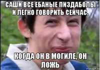 саши все ебаные пиздаболы и легко говорить сейчас, когда он в могиле, он ложь