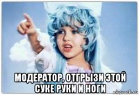  модератор, отгрызи этой суке руки и ноги
