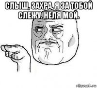 слыш, захра, я за тобой слежу. неля мой. 