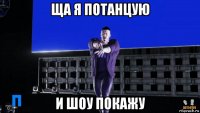 ща я потанцую и шоу покажу
