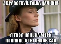 здравствуй, гоша начкин! я твоя нянька мэри поппинс а ты лэков сан