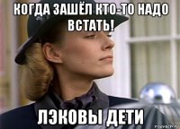 когда зашёл кто-то надо встать! лэковы дети