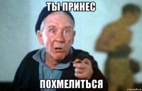 ты принес похмелиться
