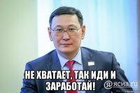  не хватает, так иди и заработай!
