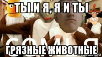 ты и я, я и ты грязные животные
