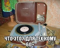  что это? для тех кому 60+