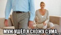  муж ушёл,я схожу с ума.