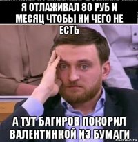 я отлаживал 80 руб и месяц чтобы ни чего не есть а тут багиров покорил валентинкой из бумаги