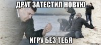 друг затестил новую игру без тебя