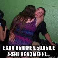  если выживу,больше жене не изменю....