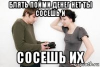 блять пойми денег нет ты сосешь и сосешь их