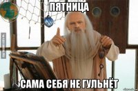 пятница сама себя не гульнёт