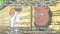 в этом есть один парадоксальный плюс: в россии к аниме часто пытаются придраться за откровенность и жестокость, а «нацумэ» для такой критики неуязвим.