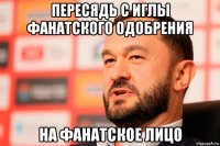 пересядь с иглы фанатского одобрения на фанатское лицо