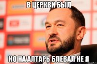 в церкви был но на алтарь блевал не я