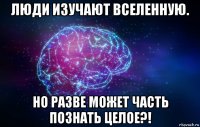 люди изучают вселенную. но разве может часть познать целое?!