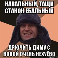 навальный, тащи станок ебальный дрючить диму с вовой очень нехуёво