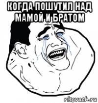 когда пошутил над мамой и братом 