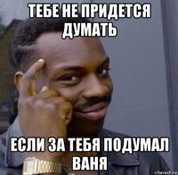 тебе не придется думать если за тебя подумал ваня