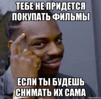 тебе не придется покупать фильмы если ты будешь снимать их сама