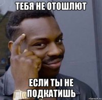 тебя не отошлют если ты не подкатишь