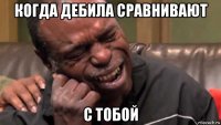когда дебила сравнивают с тобой