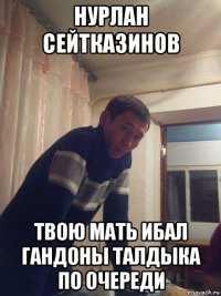 нурлан сейтказинов твою мать ибал гандоны талдыка по очереди