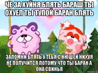 че за хуйня блять бараш ты охуел ты тупой баран блять запомни блять у тебя с нюшей нихуя не получится потому что ты баран а она свинья