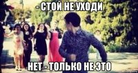 - стой не уходи нет - только не это