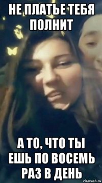 не платье тебя полнит а то, что ты ешь по восемь раз в день
