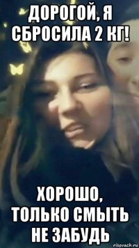 дорогой, я сбросила 2 кг! хорошо, только смыть не забудь