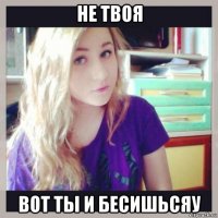 не твоя вот ты и бесишьсяу