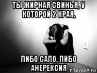 ты жирная свинья, у которой 2 края, либо сало, либо анерексия