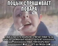 поцык спрашивает повара повар у тебя есть косарь?нет отвечает повар,ты на пенёк сел,должен был косарь отдать,нет ахахахахаха... хаха... хахахахахаха,повар гони косарь,неееет ахахахахахаха,у меня его нету,ща пизды дам!