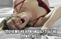  "почему не кричишь?тебе не приятно?"