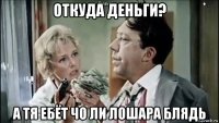 откуда деньги? а тя ебёт чо ли лошара блядь
