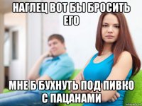 наглец вот бы бросить его мне б бухнуть под пивко с пацанами