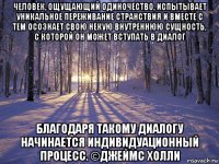 человек, ощущающий одиночество, испытывает уникальное переживание странствия и вместе с тем осознает свою некую внутреннюю сущность, с которой он может вступать в диалог благодаря такому диалогу начинается индивидуационный процесс. ©джеймс холли