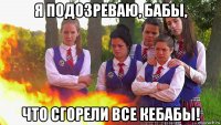 я подозреваю, бабы, что сгорели все кебабы!
