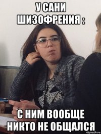 у сани шизофрения : с ним вообще никто не общался