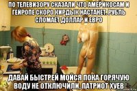 по телевизору сказали что америкосам и гейропе скоро кирдык настанет. рубль сломает доллар и евро давай быстрей мойся пока горячую воду не отключили, патриот хуев