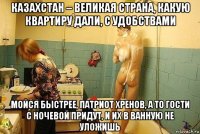 казахстан – великая страна, какую квартиру дали, с удобствами мойся быстрее, патриот хренов, а то гости с ночевой придут, и их в ванную не уложишь