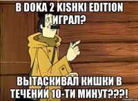 в doka 2 kishki edition играл? вытаскивал кишки в течении 10-ти минут???!