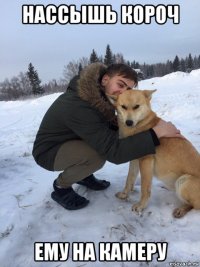 нассышь короч ему на камеру