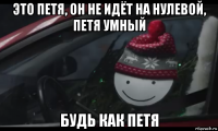 это петя, он не идёт на нулевой, петя умный будь как петя