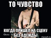 то чувство когда пришел на сцену без одежды