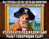 вы гатовы дети? дети:да капитан! я не слышу! так точно капитан ктоооо кто под водой ебал рыб? говорящий сыр!
