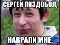сергей пиздобол, наврали мне.