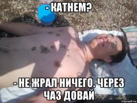 - катнем? - не жрал ничего. через чаз довай